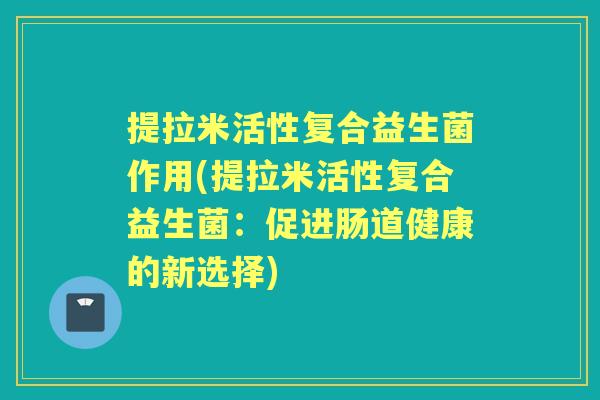 提拉米活性复合益生菌作用(提拉米活性复合益生菌:促进肠道健康的新选择) 提拉米活性复合益生菌作用(提拉米活性复合益生菌:促进肠道健康的新选择)