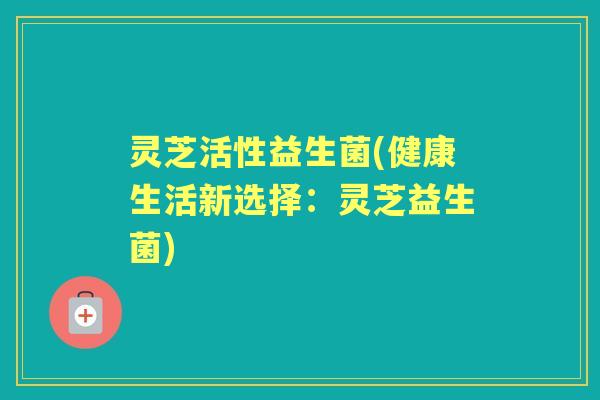 灵芝活性益生菌(健康生活新选择:灵芝益生菌) 灵芝活性益生菌(健康生活新选择:灵芝益生菌)