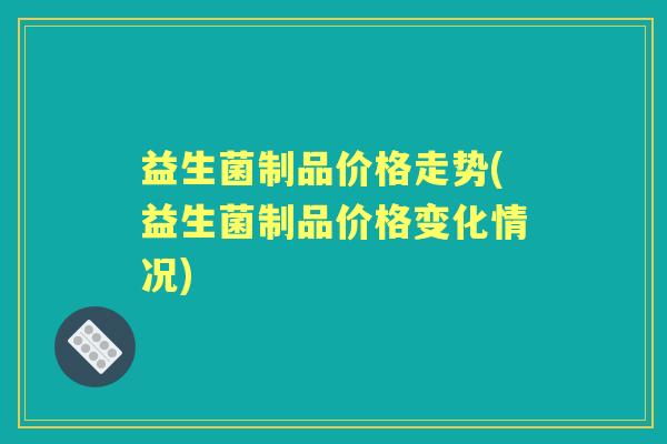 益生菌制品价格走势(益生菌制品价格变化情况) 益生菌制品价格走势(益生菌制品价格变化情况)