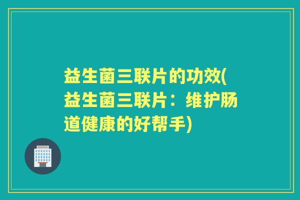 益生菌三联片的功效(益生菌三联片:维护肠道健康的好帮手) 益生菌三联片的功效(益生菌三联片:维护肠道健康的好帮手)