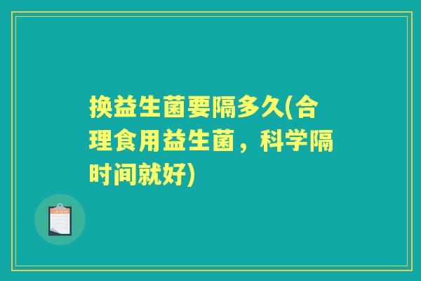 换益生菌要隔多久(合理食用益生菌,科学隔时间就好) 换益生菌要隔多久(合理食用益生菌,科学隔时间就好)