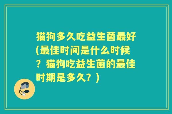猫狗多久吃益生菌好(佳时间是什么时候？猫狗吃益生菌的佳时期是多久？)