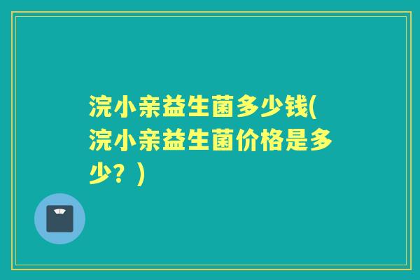 浣小亲益生菌多少钱(浣小亲益生菌价格是多少?) 浣小亲益生菌多少钱(浣小亲益生菌价格是多少?)