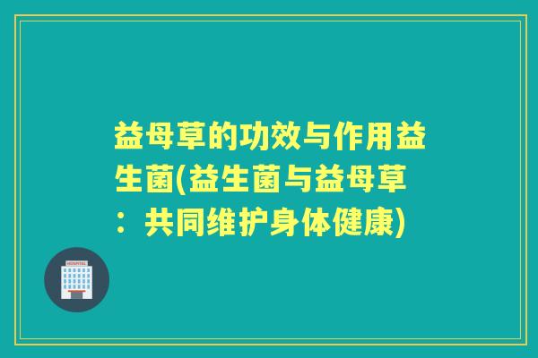 益母草的功效与作用益生菌(益生菌与益母草:共同维护身体健康) 益母草的功效与作用益生菌(益生菌与益母草:共同维护身体健康)