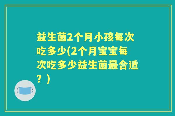益生菌2个月小孩每次吃多少(2个月宝宝每次吃多少益生菌合适?) 益生菌2个月小孩每次吃多少(2个月宝宝每次吃多少益生菌合适?)