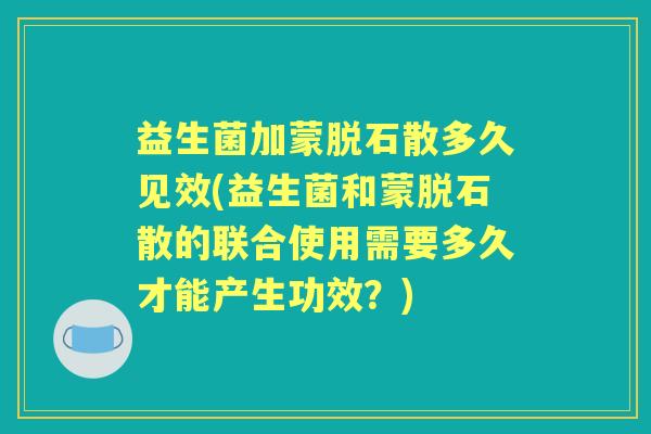 益生菌加蒙脱石散多久见效(益生菌和蒙脱石散的联合使用需要多久才能产生功效？)