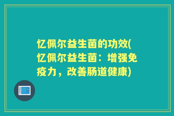 忆佩尔益生菌的功效(忆佩尔益生菌:增强力,改善肠道健康) 忆佩尔益生菌的功效(忆佩尔益生菌:增强力,改善肠道健康)