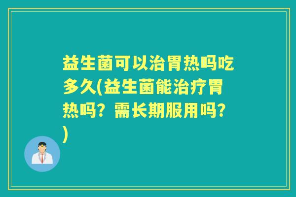 益生菌可以胃热吗吃多久(益生菌能胃热吗？需长期服用吗？)