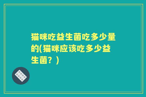 猫咪吃益生菌吃多少量的(猫咪应该吃多少益生菌?) 猫咪吃益生菌吃多少量的(猫咪应该吃多少益生菌?)