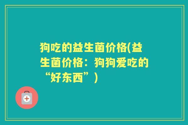 狗吃的益生菌价格(益生菌价格:狗狗爱吃的“好东西”) 狗吃的益生菌价格(益生菌价格:狗狗爱吃的“好东西”)