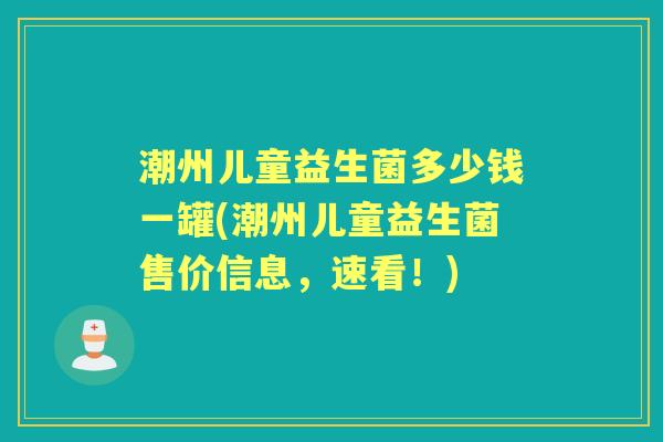 潮州儿童益生菌多少钱一罐(潮州儿童益生菌售价信息,速看!) 潮州儿童益生菌多少钱一罐(潮州儿童益生菌售价信息,速看!)