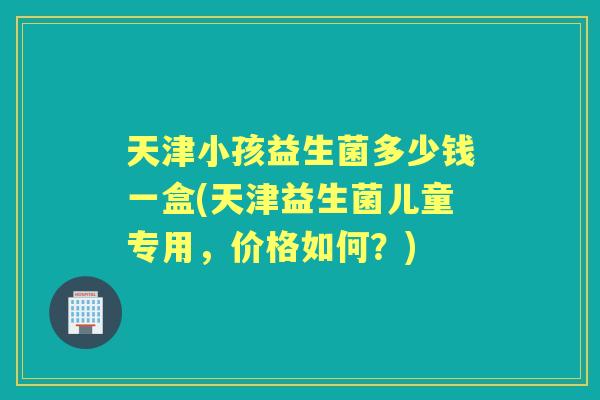 天津小孩益生菌多少钱一盒(天津益生菌儿童专用,价格如何?) 天津小孩益生菌多少钱一盒(天津益生菌儿童专用,价格如何?)