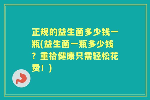 正规的益生菌多少钱一瓶(益生菌一瓶多少钱?重拾健康只需轻松花费!) 正规的益生菌多少钱一瓶(益生菌一瓶多少钱?重拾健康只需轻松花费!)