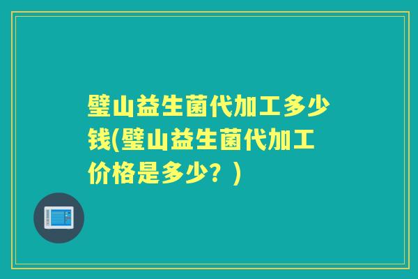 璧山益生菌代加工多少钱(璧山益生菌代加工价格是多少？)