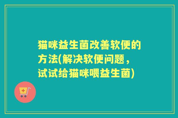 猫咪益生菌改善软便的方法(解决软便问题,试试给猫咪喂益生菌) 猫咪益生菌改善软便的方法(解决软便问题,试试给猫咪喂益生菌)