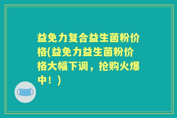 益免力复合益生菌粉价格(益免力益生菌粉价格大幅下调,抢购火爆中!) 益免力复合益生菌粉价格(益免力益生菌粉价格大幅下调,抢购火爆中!)
