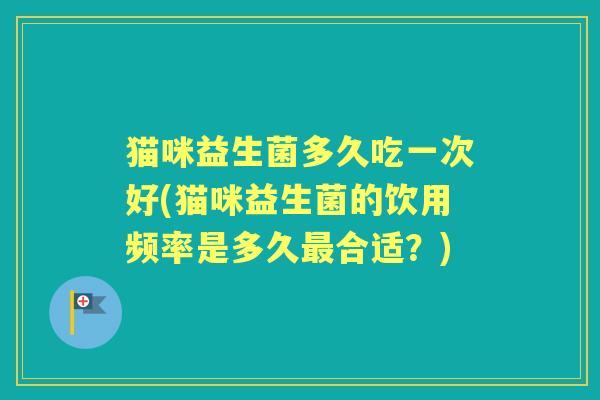 猫咪益生菌多久吃一次好(猫咪益生菌的饮用频率是多久合适？)