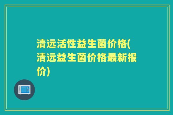清远活性益生菌价格(清远益生菌价格新报价) 清远活性益生菌价格(清远益生菌价格新报价)