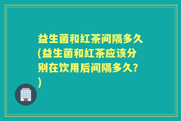 益生菌和红茶间隔多久(益生菌和红茶应该分别在饮用后间隔多久?) 益生菌和红茶间隔多久(益生菌和红茶应该分别在饮用后间隔多久?)