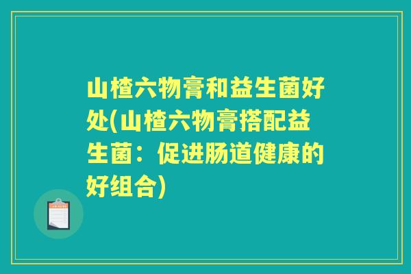 山楂六物膏和益生菌好处(山楂六物膏搭配益生菌:促进肠道健康的好组合) 山楂六物膏和益生菌好处(山楂六物膏搭配益生菌:促进肠道健康的好组合)