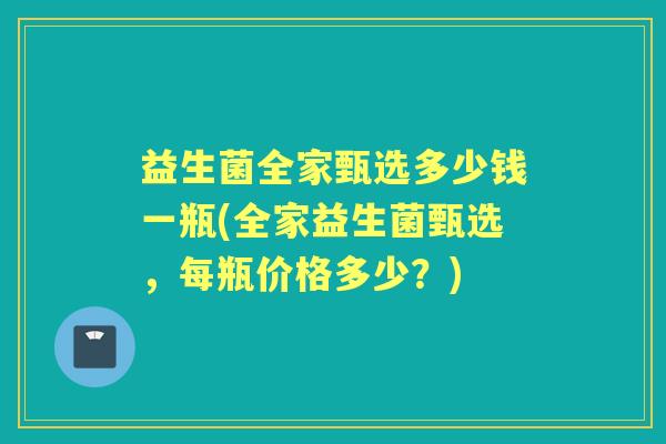 益生菌全家甄选多少钱一瓶(全家益生菌甄选,每瓶价格多少?) 益生菌全家甄选多少钱一瓶(全家益生菌甄选,每瓶价格多少?)