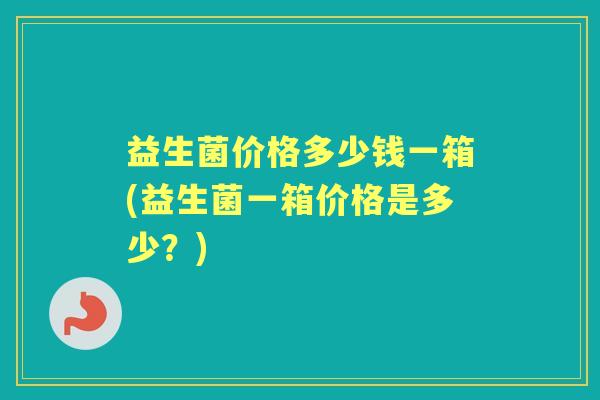 益生菌价格多少钱一箱(益生菌一箱价格是多少?) 益生菌价格多少钱一箱(益生菌一箱价格是多少?)