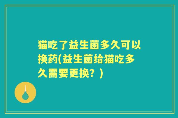 猫吃了益生菌多久可以换药(益生菌给猫吃多久需要更换?) 猫吃了益生菌多久可以换药(益生菌给猫吃多久需要更换?)