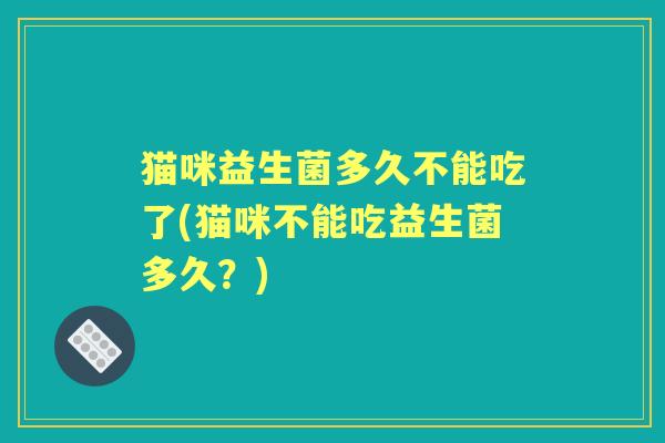 猫咪益生菌多久不能吃了(猫咪不能吃益生菌多久?) 猫咪益生菌多久不能吃了(猫咪不能吃益生菌多久?)