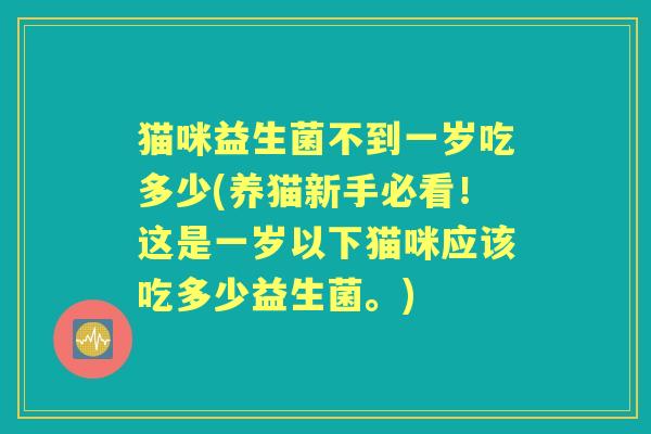 猫咪益生菌不到一岁吃多少(养猫新手必看!这是一岁以下猫咪应该吃多少益生菌。) 猫咪益生菌不到一岁吃多少(养猫新手必看!这是一岁以下猫咪应该吃多少益生菌。)