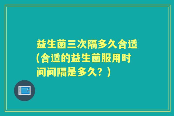 益生菌三次隔多久合适(合适的益生菌服用时间间隔是多久?) 益生菌三次隔多久合适(合适的益生菌服用时间间隔是多久?)