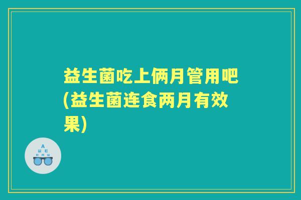 益生菌吃上俩月管用吧(益生菌连食两月有效果) 益生菌吃上俩月管用吧(益生菌连食两月有效果)