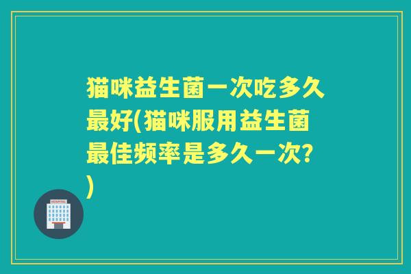 猫咪益生菌一次吃多久好(猫咪服用益生菌佳频率是多久一次?) 猫咪益生菌一次吃多久好(猫咪服用益生菌佳频率是多久一次?)
