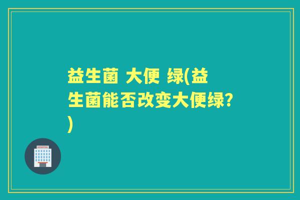 益生菌 大便 绿(益生菌能否改变大便绿?) 益生菌 大便 绿(益生菌能否改变大便绿?)
