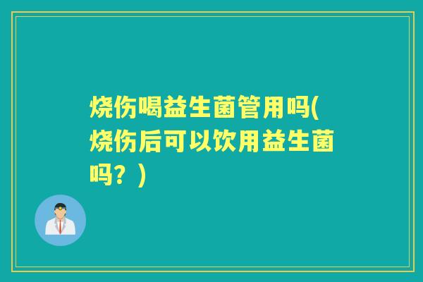 烧伤喝益生菌管用吗(烧伤后可以饮用益生菌吗?) 烧伤喝益生菌管用吗(烧伤后可以饮用益生菌吗?)