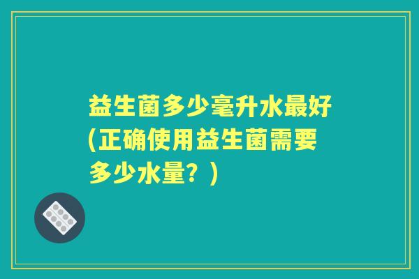 益生菌多少毫升水好(正确使用益生菌需要多少水量?) 益生菌多少毫升水好(正确使用益生菌需要多少水量?)