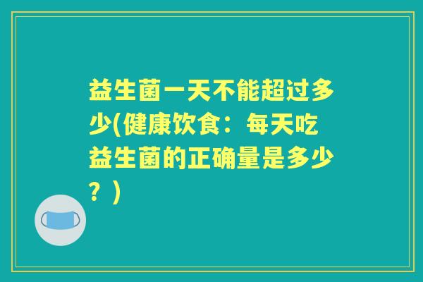 益生菌一天不能超过多少(健康饮食:每天吃益生菌的正确量是多少?) 益生菌一天不能超过多少(健康饮食:每天吃益生菌的正确量是多少?)