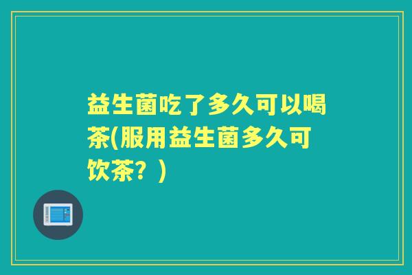 益生菌吃了多久可以喝茶(服用益生菌多久可饮茶?) 益生菌吃了多久可以喝茶(服用益生菌多久可饮茶?)