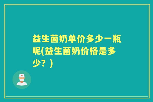益生菌奶单价多少一瓶呢(益生菌奶价格是多少？)