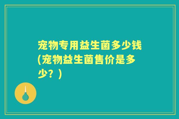 宠物专用益生菌多少钱(宠物益生菌售价是多少?) 宠物专用益生菌多少钱(宠物益生菌售价是多少?)