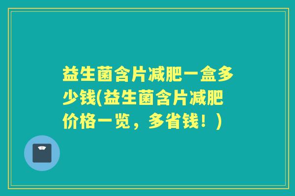 益生菌含片一盒多少钱(益生菌含片价格一览，多省钱！)