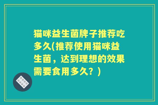 猫咪益生菌牌子推荐吃多久(推荐使用猫咪益生菌,达到理想的效果需要食用多久?) 猫咪益生菌牌子推荐吃多久(推荐使用猫咪益生菌,达到理想的效果需要食用多久?)