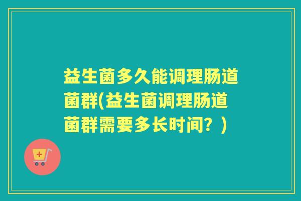 益生菌多久能调理肠道菌群(益生菌调理肠道菌群需要多长时间？)