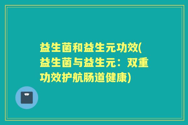 益生菌和益生元功效(益生菌与益生元:双重功效护航肠道健康) 益生菌和益生元功效(益生菌与益生元:双重功效护航肠道健康)