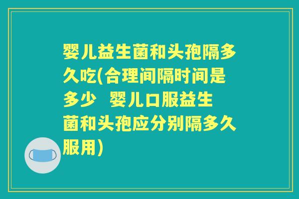 婴儿益生菌和头孢隔多久吃(合理间隔时间是多少  婴儿口服益生菌和头孢应分别隔多久服用)