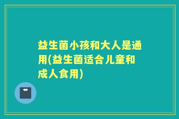 益生菌小孩和大人是通用(益生菌适合儿童和成人食用) 益生菌小孩和大人是通用(益生菌适合儿童和成人食用)