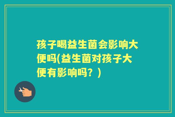 孩子喝益生菌会影响大便吗(益生菌对孩子大便有影响吗?) 孩子喝益生菌会影响大便吗(益生菌对孩子大便有影响吗?)