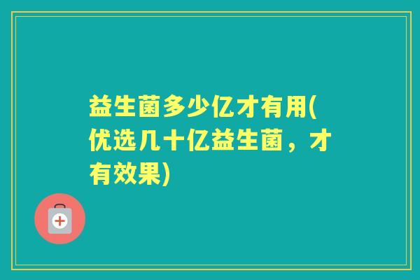 益生菌多少亿才有用(优选几十亿益生菌,才有效果) 益生菌多少亿才有用(优选几十亿益生菌,才有效果)