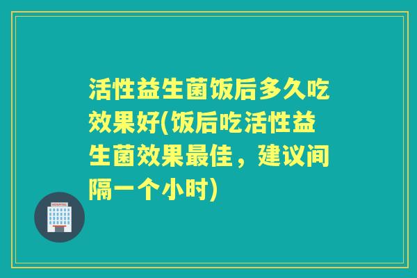 活性益生菌饭后多久吃效果好(饭后吃活性益生菌效果佳,建议间隔一个小时) 活性益生菌饭后多久吃效果好(饭后吃活性益生菌效果佳,建议间隔一个小时)