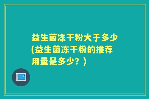 益生菌冻干粉大于多少(益生菌冻干粉的推荐用量是多少?) 益生菌冻干粉大于多少(益生菌冻干粉的推荐用量是多少?)