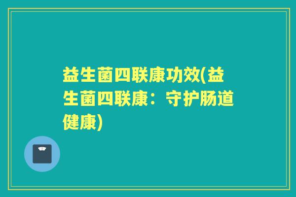 益生菌四联康功效(益生菌四联康:守护肠道健康) 益生菌四联康功效(益生菌四联康:守护肠道健康)